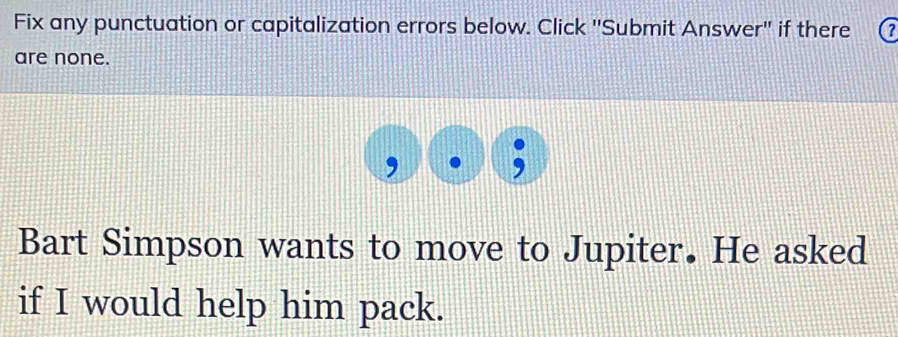 Fix any punctuation or capitalization errors below. Click ''Submit Answer'' if there 
are none. 
, 
Bart Simpson wants to move to Jupiter. He asked 
if I would help him pack.