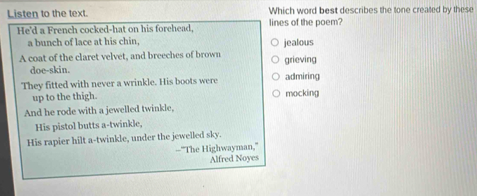 Listen to the text. Which word best describes the tone created by these
He'd a French cocked-hat on his forehead, lines of the poem?
a bunch of lace at his chin, jealous
A coat of the claret velvet, and breeches of brown grieving
doe-skin.
They fitted with never a wrinkle. His boots were admiring
up to the thigh. mocking
And he rode with a jewelled twinkle,
His pistol butts a-twinkle,
His rapier hilt a-twinkle, under the jewelled sky.
--“The Highwayman,”
Alfred Noyes