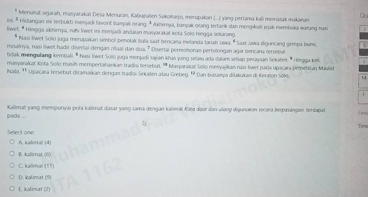 Qu
Menurut sejarah, masyarakat Desa Menuran, Kabupaten Sukonarjo, merupakan [...] yang pertama kali memasak makanan
ini. ² Hidangan ini terbukti menjadi favorit banyak orang. ³ Akhirnya, banyak orang tertarik dan mengikuti jejak membuka warung nasi
liwet. *Hingga akhirnya, nasi liwet ini menjadi andaian masyarakat kota Solo hingga sekarang.
* Nasi liwet Solo juga merupakan simbol penolak bala saat bencana melanda tanan Jawa. • Saat Jawa diguncang gempa bumi, 5
misalnya, nasi liwet hadir disertai dengan ritual dan doa. 7 Disertai permohonan pertolongan agar bencana tersebut
tidak mengulang kembali. ^8 Nasi liwet Solo juga menjadi sajian khas yang selaiu ada daiam setiap perayaan Sekaten. " Hingga kini,
masyarakat Kota Solo masih mempertahankan tradisi tersebut. ^10 Masyarakat Solo menyajikan nası liwet pada upacara pernelatan Maulid
Nabi. ¹¹ Upacara tersebut diramaikan dengan tradisi Sekaten atau Grebeg. ¹² Dan biasanya dilakukan di Keraton Solo. 14
1
Kalimat yang mempunyai pola kalimat dasar yang sama dengan kalımat Katā dour dan ulɑng digunɑkan secord berpɑsɑngan. terdapat Finis
pada ...
Time
Select one:
A. kalimat (4)
B. kalimat (6)
C. kalimat (11)
D. kalimat (9)
E. kalimat (2)