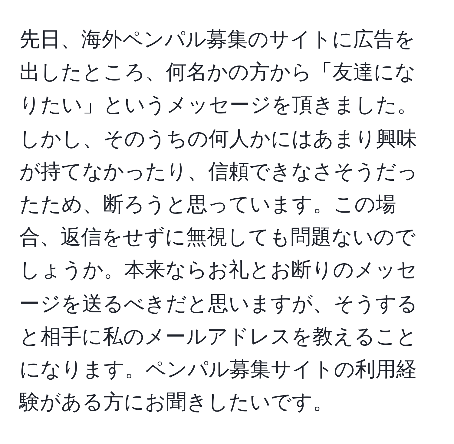 先日、海外ペンパル募集のサイトに広告を出したところ、何名かの方から「友達になりたい」というメッセージを頂きました。しかし、そのうちの何人かにはあまり興味が持てなかったり、信頼できなさそうだったため、断ろうと思っています。この場合、返信をせずに無視しても問題ないのでしょうか。本来ならお礼とお断りのメッセージを送るべきだと思いますが、そうすると相手に私のメールアドレスを教えることになります。ペンパル募集サイトの利用経験がある方にお聞きしたいです。