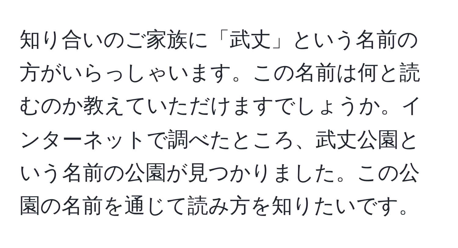 知り合いのご家族に「武丈」という名前の方がいらっしゃいます。この名前は何と読むのか教えていただけますでしょうか。インターネットで調べたところ、武丈公園という名前の公園が見つかりました。この公園の名前を通じて読み方を知りたいです。