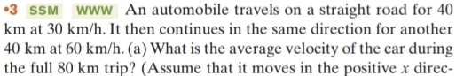 •3 ssM www An automobile travels on a straight road for 40
km at 30 km/h. It then continues in the same direction for another
40 km at 60 km/h. (a) What is the average velocity of the car during 
the full 80 km trip? (Assume that it moves in the positive x direc-