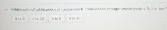 Which ratio of tablespoons of raspberries to tablespoons of sugar would make a fruitier jam?
1 6 4 to 10 5 to 6 9 to 10