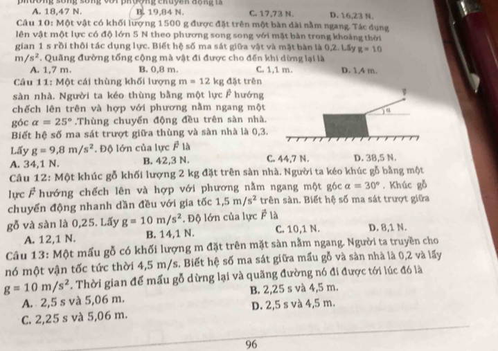 phường sống sống với phượng chuyan động 1a
A. 18,47 N. B. 19,84 N. C. 17,73 N. D. 16,23 N.
Câu 10: Một vật có khối lượng 1500 g được đặt trên một bàn dài nằm ngang. Tác dụng
lên vật một lực có độ lớn 5 N theo phương song song với mặt bàn trong khoảng thời
gian 1 s rồi thôi tác dụng lực. Biết hệ số ma sát giữa vật và mặt bàn là 0,2. Lấy g=10
m/s^2. Quãng đường tổng cộng mà vật đi được cho đến khi dừng lại là
A. 1,7 m. B. 0,8 m. C. 1,1 m. D. 1,4 m.
Câu 11: Một cái thùng khối lượng m=12kg đặt trên
sàn nhà. Người ta kéo thùng bằng một lực F hướng
chếch lên trên và hợp với phương nằm ngang một
góc alpha =25°.Thùng chuyển động đều trên sàn nhà.
Biết hệ số ma sát trượt giữa thùng và sàn nhà là 0,3.
Lấy g=9,8m/s^2. Độ lớn của lực F là
A. 34,1 N. B. 42,3 N. C. 44,7 N. D. 38,5 N.
Câu 12: Một khúc gỗ khối lượng 2 kg đặt trên sàn nhà. Người ta kéo khúc gỗ bằng một
lực vector F hướng chếch lên và hợp với phương nằm ngang một góc alpha =30°. Khúc gỗ
chuyển động nhanh dần đều với gia tốc 1,5m/s^2 trên sàn. Biết hệ số ma sát trượt giữa
gỗ và sàn là 0,25. Lấy g=10m/s^2. Độ lớn của lực vector F là
A. 12,1 N. B. 14,1 N. C. 10,1 N. D. 8,1 N.
Câu 13: Một mấu gỗ có khối lượng m đặt trên mặt sàn nằm ngang. Người ta truyền cho
nó một vận tốc tức thời 4,5 m/s. Biết hệ số ma sát giữa mấu gỗ và sàn nhà là 0,2 và lấy
g=10m/s^2. Thời gian để mấu gỗ dừng lại và quãng đường nó đi được tới lúc đó là
A.  2,5 s và 5,06 m. B. 2,25 s và 4,5 m.
C. 2,25 s và 5,06 m. D. 2,5 s và 4,5 m.
96