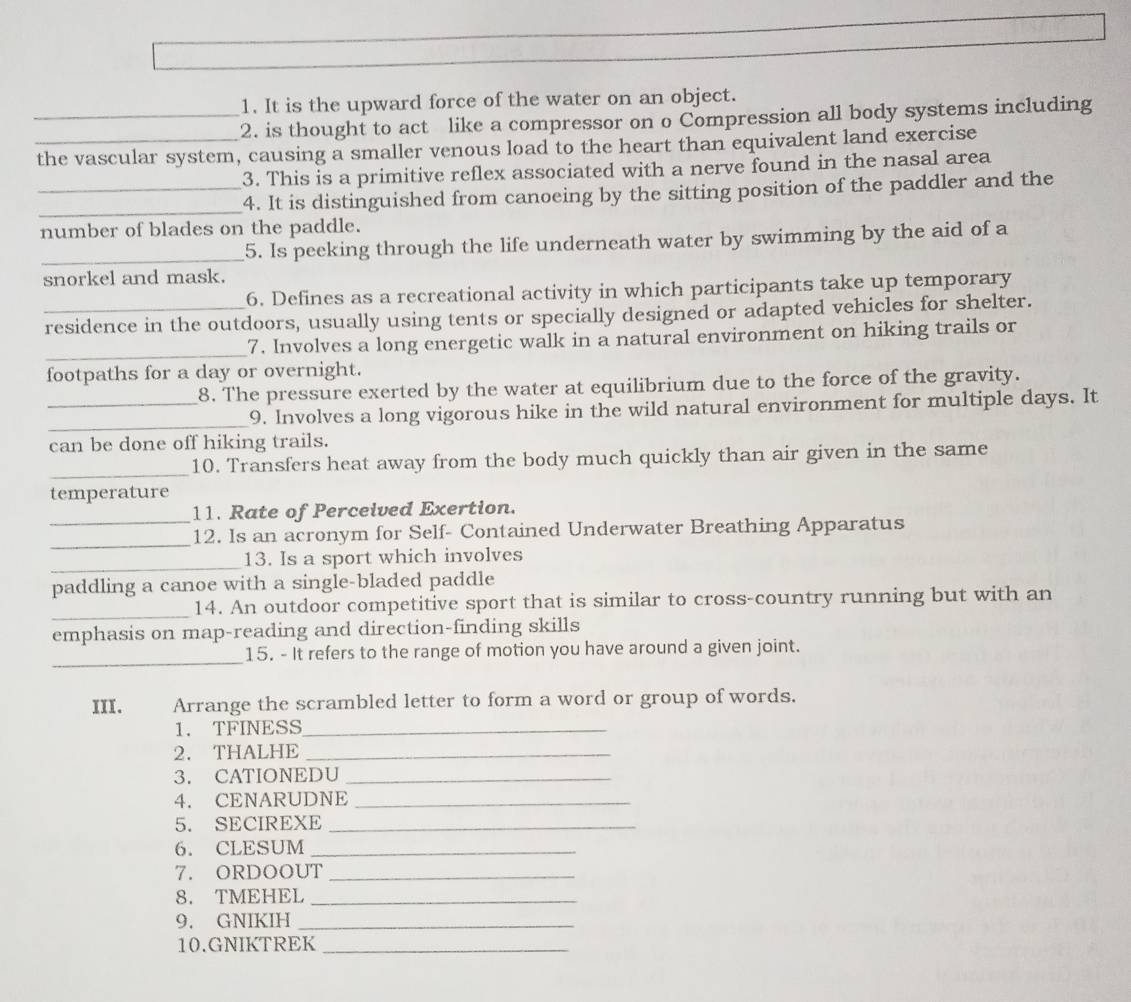 It is the upward force of the water on an object. 
_2. is thought to act like a compressor on o Compression all body systems including 
_the vascular system, causing a smaller venous load to the heart than equivalent land exercise 
3. This is a primitive reflex associated with a nerve found in the nasal area 
__4. It is distinguished from canoeing by the sitting position of the paddler and the 
number of blades on the paddle. 
_5. Is peeking through the life underneath water by swimming by the aid of a 
snorkel and mask. 
6. Defines as a recreational activity in which participants take up temporary 
_residence in the outdoors, usually using tents or specially designed or adapted vehicles for shelter. 
_ 
7. Involves a long energetic walk in a natural environment on hiking trails or 
footpaths for a day or overnight. 
8. The pressure exerted by the water at equilibrium due to the force of the gravity. 
_ 
_9. Involves a long vigorous hike in the wild natural environment for multiple days. It 
can be done off hiking trails. 
_10. Transfers heat away from the body much quickly than air given in the same 
temperature 
_ 
11. Rate of Perceived Exertion. 
_ 
12. Is an acronym for Self- Contained Underwater Breathing Apparatus 
_ 
13. Is a sport which involves 
paddling a canoe with a single-bladed paddle 
_ 
14. An outdoor competitive sport that is similar to cross-country running but with an 
emphasis on map-reading and direction-finding skills 
_ 
15. - It refers to the range of motion you have around a given joint. 
III. Arrange the scrambled letter to form a word or group of words. 
1. TFINESS_ 
2. THALHE_ 
3. CATIONEDU_ 
4. CENARUDNE_ 
5. SECIREXE_ 
6. CLESUM_ 
7. ORDOOUT_ 
8. TMEHEL_ 
9. GNIKIH_ 
10.GNIKTREK_