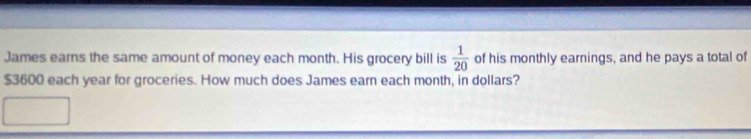 James earns the same amount of money each month. His grocery bill is  1/20  of his monthly earnings, and he pays a total of
$3600 each year for groceries. How much does James earn each month, in dollars?