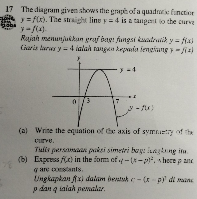 The diagram given shows the graph of a quadratic function
LONG
SPM y=f(x). The straight line y=4 is a tangent to the curvε
2006 y=f(x).
Rajah menunjukkan graf bagi fungsi kuadratik y=f(x)
Garis lurus y=4 ialah tangen kepada lengkung y=f(x)
(a) Write the equation of the axis of symmetry of the
curve.
Tulis persamaan paksi simetri bagi lengkung itu.
(b) Express f(x) in the form of q-(x-p)^2 , where p anc
q are constants.
Ungkapkan f(x) dalam bentuk c;-(x-p)^2 di manc
p dan q ialah pemalar.