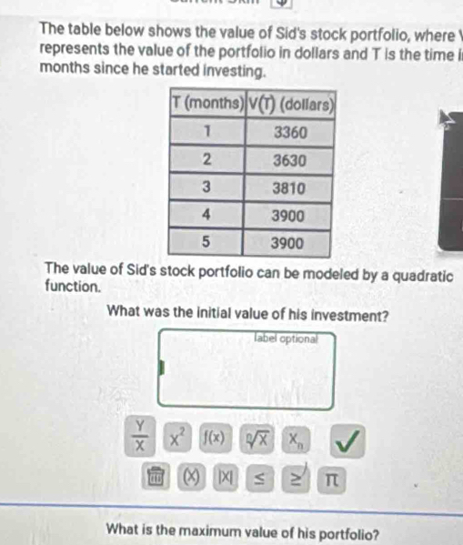 The table below shows the value of Sid's stock portfolio, where
represents the value of the portfolio in dollars and T is the time i
months since he started investing.
The value of Sid's stock portfolio can be modeled by a quadratic
function.
What was the initial value of his investment?
label optional
 Y/X  x^2 f(x) sqrt[n](x) X_n
(x) |x ≥ π
What is the maximum value of his portfolio?