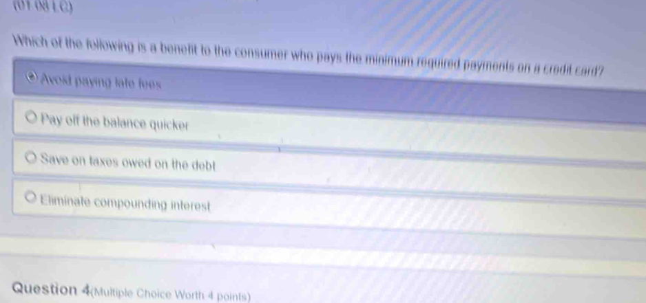 (01 08 LC)
Which of the following is a benefit to the consumer who pays the minimum required payments on a credil card?
* Avoid payin lat fe
Pay off the balance quicker
Save on taxes owed on the debt
Eliminate compounding interest
Question 4(Multiple Choice Worth 4 points)