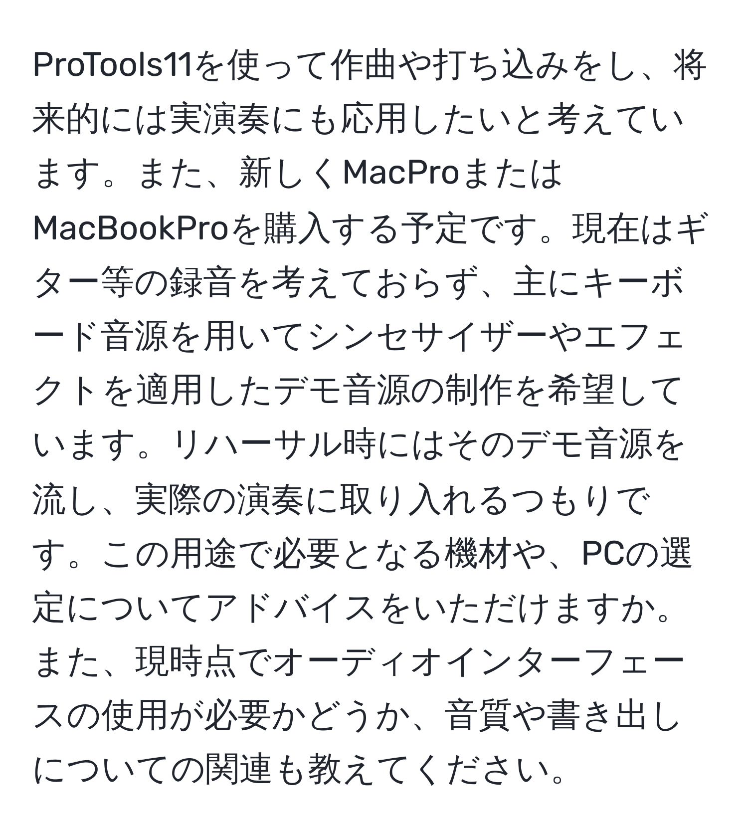 ProTools11を使って作曲や打ち込みをし、将来的には実演奏にも応用したいと考えています。また、新しくMacProまたはMacBookProを購入する予定です。現在はギター等の録音を考えておらず、主にキーボード音源を用いてシンセサイザーやエフェクトを適用したデモ音源の制作を希望しています。リハーサル時にはそのデモ音源を流し、実際の演奏に取り入れるつもりです。この用途で必要となる機材や、PCの選定についてアドバイスをいただけますか。また、現時点でオーディオインターフェースの使用が必要かどうか、音質や書き出しについての関連も教えてください。