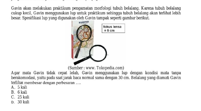 Gavin akan melakukan praktikum pengamatan morfologi tubuh belalang. Karena tubuh belalang
cukup kecil, Gavin menggunakan lup untuk praktikum sehingga tubuh belalang akan terlihat lebih
besar. Spesifikasi lup yang digunakan oleh Gavin tampak seperti gambar berikut.
(Sumber : www. Tokopedia.com)
Agar mata Gavin tidak cepat lelah, Gavin menggunakan lup dengan kondisi mata tanpa
berakomodasi, yaitu pada saat jarak baca normal sama dengan 30 cm. Belalang yang diamati Gavin
terlihat membesar dengan perbesaran ….
A. 5 kali
B. 6 kali
C. 25 kali
D. 30 kali