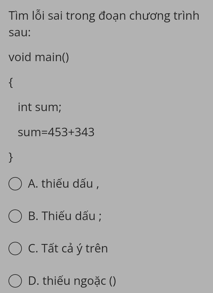 Tìm lỗi sai trong đoạn chương trình
sau:
void main()

int sum;
sum =453+343

A. thiếu dấu ,
B. Thiếu dấu ;
C. Tất cả ý trên
D. thiếu ngoặc ()