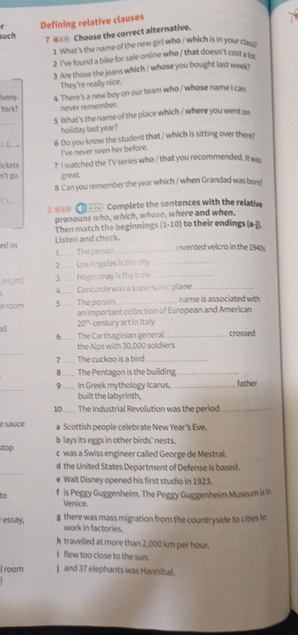 Defining relative clauses
such
7 ●_ Choose the correct alternative.
1 What's the name of the new girl who / which is in your class?
2 I've found a bike for sale online who / that doesn't cost a lot.
3 Are those the jeans which / whose you bought last week?
They're really nice.
funny.
4 There's a new boy on our team who / whose name I can
York?
never remember.
_
5 What's the name of the place which / where you went on
holiday last year?
_
6 Do you know the student that / which is sitting over there?
I've never seen her before.
ickets 7 I watched the TV series who / that you recommended. It was
n't go. great.
8 Can you remember the year which / when Grandad was bom?
_
3 ④④9   404 Complete the sentences with the relative
pronouns who, which, whose, where and when.
Then match the beginnings (1-10) to their endings (a-j).
Listen and check.
rd in _Invented velcro in the 1940s
1 _The person
2 _Los Angeles is the city_
(night) 3 _Hogmanay is the time_
1.
4 _Concorde was a supersonic plane_
e room 5 _The person_ name is associated with .
an important collection of European and American
20^(th)
all century art in Italy
6 __ The Carthaginian general _crossed
_
the Alps with 30,000 soldiers
7 _The cuckoo is a bird_
8_  The Pentagon is the building_
_
9_ In Greek mythology Icarus, _father
built the labyrinth,
10_ The Industrial Revolution was the period_
e sauce a Scottish people celebrate New Year’s Eve.
b lays its eggs in other birds’ nests.
stop
c was a Swiss engineer called George de Mestral.
_
d the United States Department of Defense is based.
e Walt Disney opened his first studio in 1923.
to
f is Peggy Guggenheim. The Peggy Guggenheim Museum is i
Venice.
essay, g there was mass migration from the countryside to cities to
work in factories.
h  travelled at more than 2,000 km per hour.
i flew too close to the sun.
room j and 37 elephants was Hannibal.