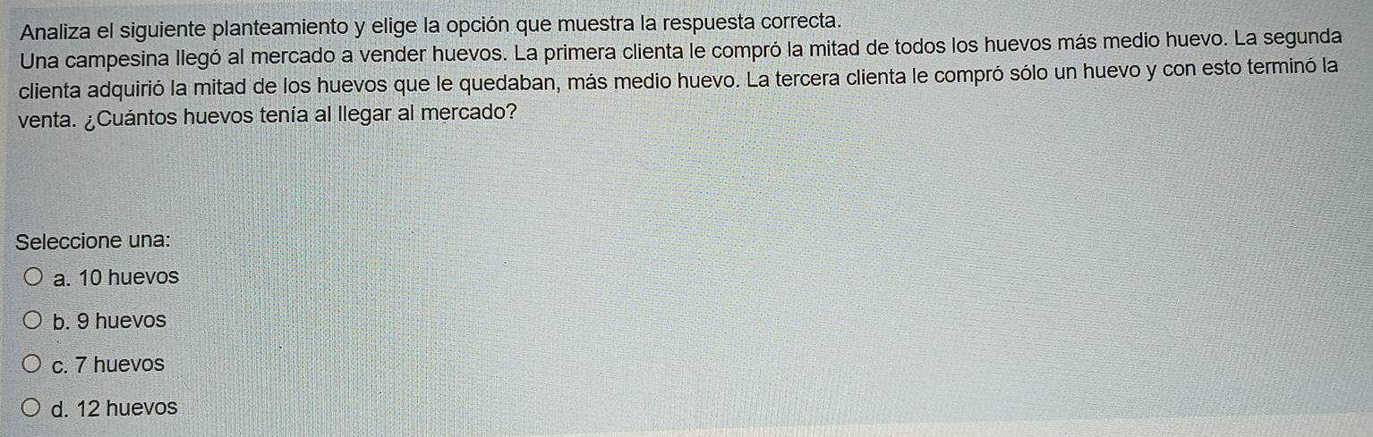 Analiza el siguiente planteamiento y elige la opción que muestra la respuesta correcta.
Una campesina llegó al mercado a vender huevos. La primera clienta le compró la mitad de todos los huevos más medio huevo. La segunda
clienta adquirió la mitad de los huevos que le quedaban, más medio huevo. La tercera clienta le compró sólo un huevo y con esto terminó la
venta. ¿Cuántos huevos tenía al llegar al mercado?
Seleccione una:
a. 10 huevos
b. 9 huevos
c. 7 huevos
d. 12 huevos