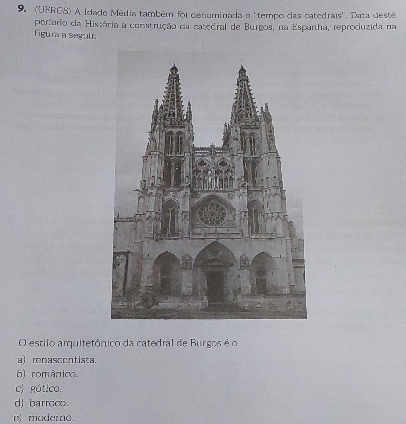 (UFRGS) A Idade Média também foi denominada o “tempo das catedrais”. Data deste
período da História a construção da catedral de Burgos, na Espanha, reproduzida na
figura a seguir.
O estilo arquitetônico da catedral de Burgos é o
a) renascentista.
b) românico.
c) gótico.
d) barroco.
e) moderno.