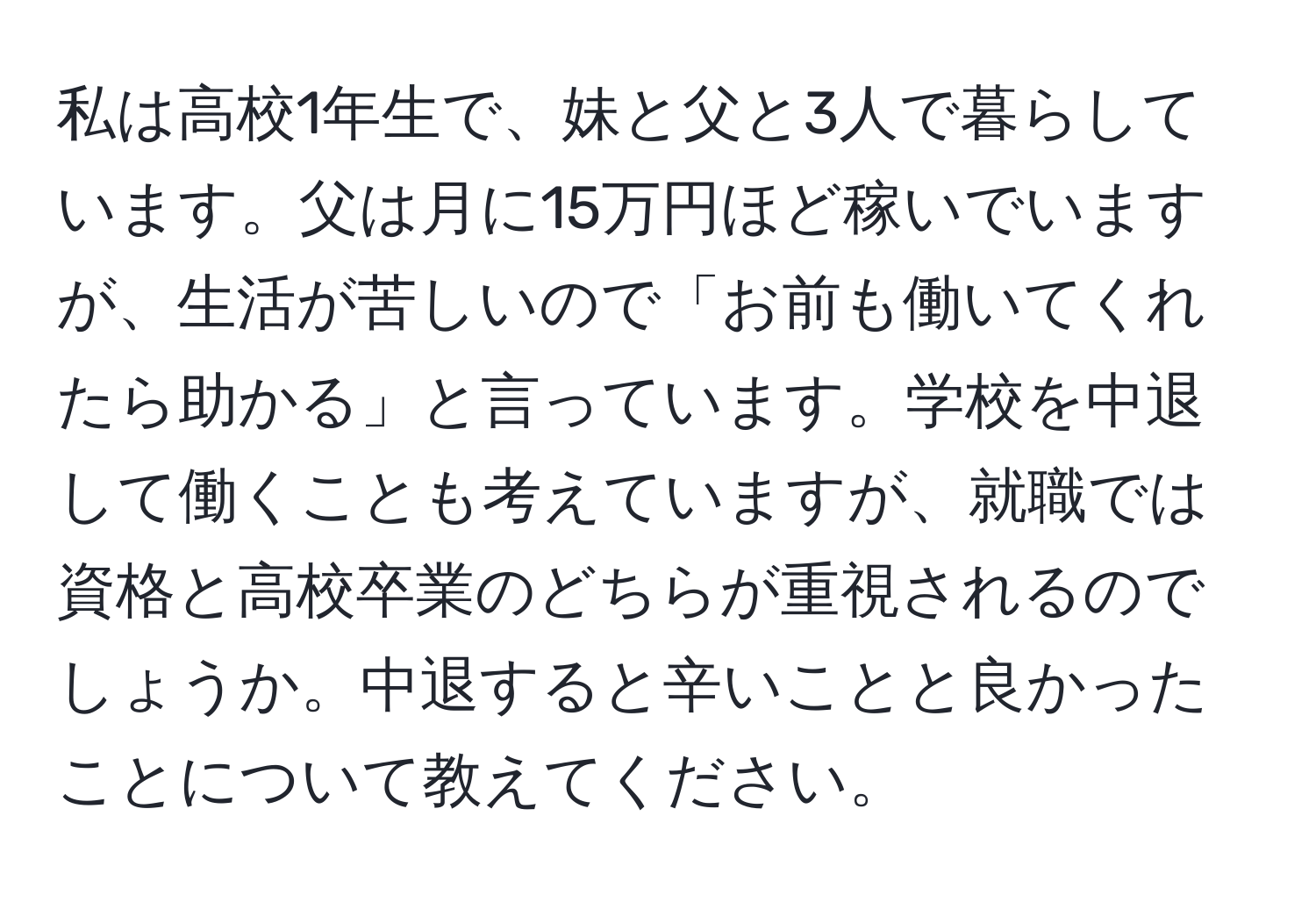 私は高校1年生で、妹と父と3人で暮らしています。父は月に15万円ほど稼いでいますが、生活が苦しいので「お前も働いてくれたら助かる」と言っています。学校を中退して働くことも考えていますが、就職では資格と高校卒業のどちらが重視されるのでしょうか。中退すると辛いことと良かったことについて教えてください。