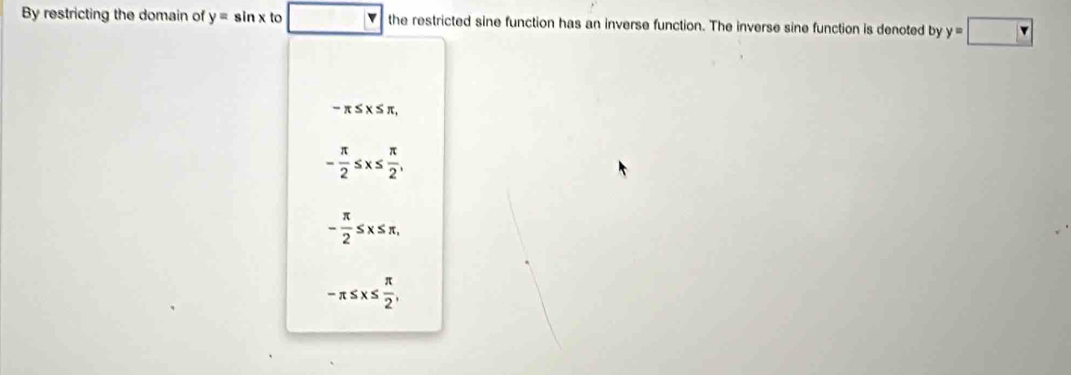 By restricting the domain of y=sin x to the restricted sine function has an inverse function. The inverse sine function is denoted by y=□
-π ≤ x≤ π
- π /2 ≤ x≤  π /2 ,
- π /2 ≤ x≤ π ,
-π ≤ x≤  π /2 ,