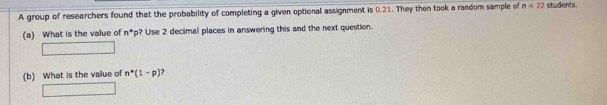 A group of researchers found that the probability of completing a given optional assignment is 0.21. They then took a random sample of n=22 students. 
(a) What is the value of n° p? Use 2 decimal places in answering this and the next question. 
(b) What is the value of n^*(1-p) ?