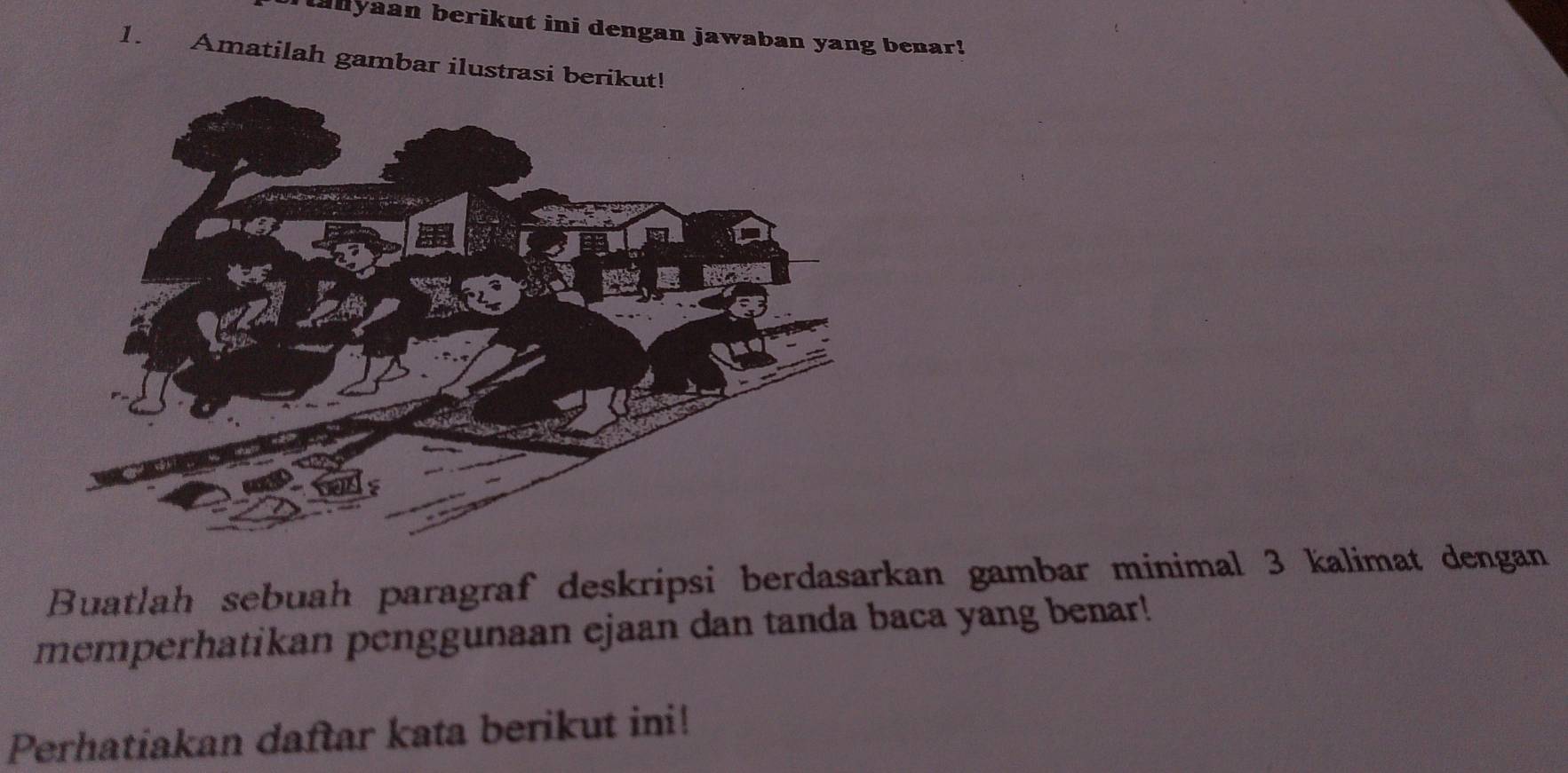 anyaan berikut ini dengan jawaban yang benar! 
1. Amatilah gambar ilustrasi berik 
Buatlah sebuah paragraf deskripsi berdasarkan gambar minimal 3 kalimat dengan 
memperhatikan penggunaan ejaan dan tanda baca yang benar! 
Perhatiakan daftar kata berikut ini!