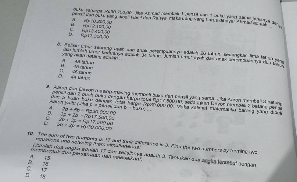 buku seharga Rp30.700,00. Jika Ahmad membeli 1 pensil dan 1 buku yang sama jenisnya deng
pensil dan buku yang dibeli Hanif dan Raisya, maka uang yang harus dibayar Ahmad adalan _
A. Rp10.200,00
B. Rp12.100,00
C. Rp12.400,00
D. Rp13.300,00
8. Selisih umur seorang ayah dan anak perempuannya adalah 26 tahun, sedangkan lima tahun yan
yang akan datang adalah ....
lalu jumíah umur keduanya adalah 34 tahun. Jumiah umur ayah dan anak perempuannya dua tahu
A. 48 tahun
B. 45 tahun
C. 46 tahun
D. 44 tahun
9. Aaron dan Devon masing-masing membeli buku dan pensil yang sama. Jika Aaron membeli 3 batang
pensil dan 2 buah buku dengan harga total Rp17.500,00, sedangkan Devon membeli 2 batang pensil
Aaron yaitu (Jika p=pe
dan 5 buah buku dengan total harga Rp30.000,00. Maka kalimat matematika barang yang dibeli
A. 2p+5b=Rp30.000,00 nsil dan b=buku)...
B. 3p+2b=Rp17.500,00
C 2b+3p=Rp17.500,00
D. 5b+2p=Rp30.000,00
10. The sum of two numbers is 17 and their difference is 3. Find the two numbers by forming two
equations and solveing them simultaneous!
membentuk dua persamaan dan selesaikan!)
(Jumlah dua angka adalah 17 dan selisihnya adalah 3. Tentukan dua angka tersebut dengan
A. 15
B. 16
C. 17
D. 18