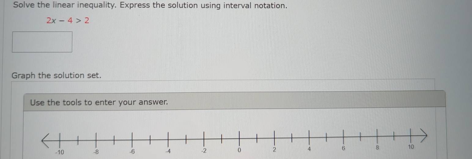 Solve the linear inequality. Express the solution using interval notation.
2x-4>2
Graph the solution set. 
Use the tools to enter your answer.