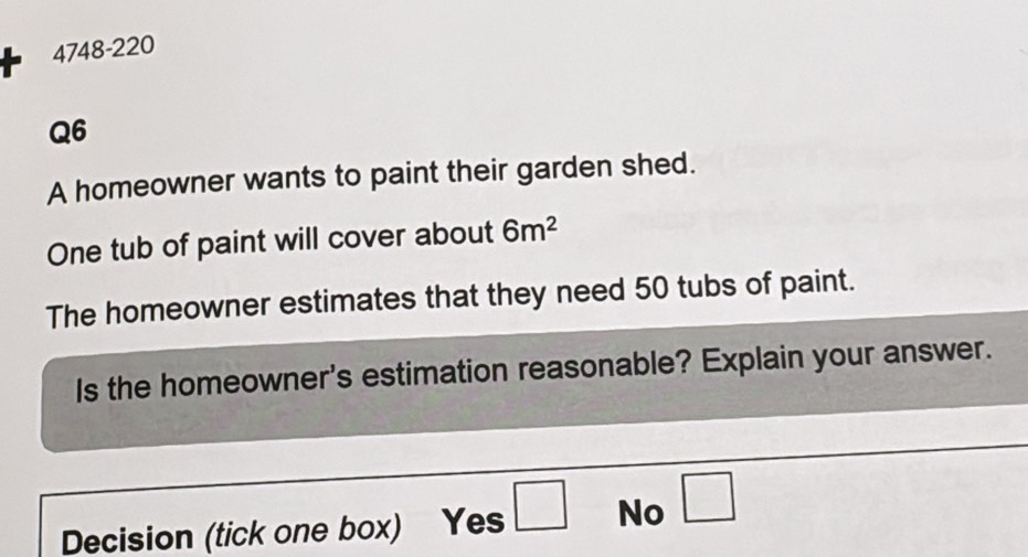 + 4748-220
Q6
A homeowner wants to paint their garden shed.
One tub of paint will cover about 6m^2
The homeowner estimates that they need 50 tubs of paint.
Is the homeowner's estimation reasonable? Explain your answer.
Decision (tick one box) Yes □ No □