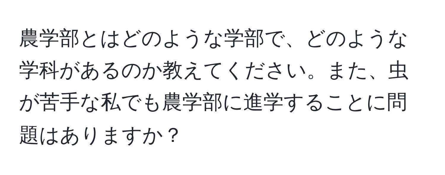 農学部とはどのような学部で、どのような学科があるのか教えてください。また、虫が苦手な私でも農学部に進学することに問題はありますか？