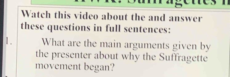 Watch this video about the and answer 
these questions in full sentences: 
1. What are the main arguments given by 
the presenter about why the Suffragette 
movement began?