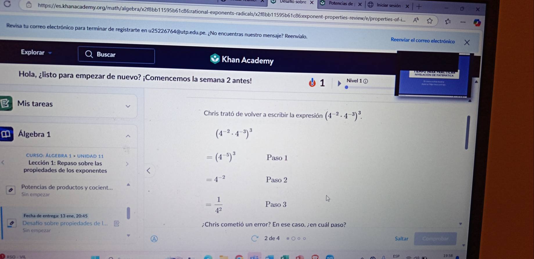 Potencias de Iniciar sesión 
https://es.khanacademy.org/math/algebra/x2f8bb11595b61c86:rational-exponents-radicals/x2f8bb11595b61c86:exponent-properties-review/e/properties-of-i... 
Revisa tu correo electrónico para terminar de registrarte en u25226764@utp.edu.pe. ¿No encuentras nuestro mensaje? Reenvíalo. Reenviar el correo electrónico 
Explorar Buscar Khan Academy 
N 
Hola, ¿listo para empezar de nuevo? ¡Comencemos la semana 2 antes! 1 Nivel 1 ⓘ 
E Mis tareas 
Chris trató de volver a escribir la expresión (4^(-2)· 4^(-3))^3. 
Álgebra 1
(4^(-2)· 4^(-3))^3
CURSO: ÁLGEBRA 1 > UNIDaD 11 Paso 1 
Lección 1: Repaso sobre las
=(4^(-5))^3
propiedades de los exponentes
=4^(-2) Paso 2 
Potencias de productos y cocient... 
Sin empezar
= 1/4^2  Paso 3 
Fecha de entrega: 13 ene, 20:45 
Desafío sobre propiedades de I... ;Chris cometió un error? En ese caso, ;en cuál paso? 
Sin empezar 
2 de 4 Saltar Comprobar
19:58