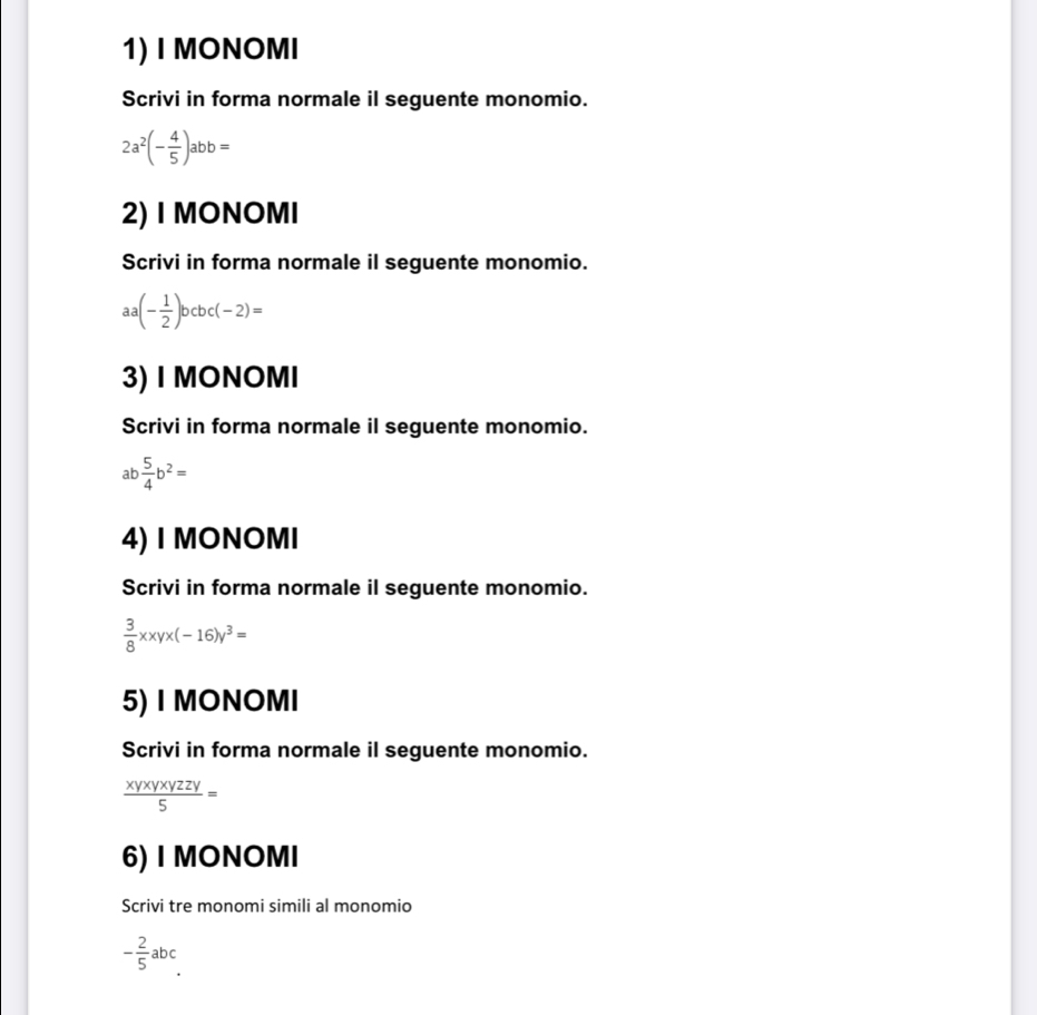 MONOMI 
Scrivi in forma normale il seguente monomio.
2a^2(- 4/5 )abb=
2) I MONOMI 
Scrivi in forma normale il seguente monomio.
aa(- 1/2 )bcbc(-2)=
3) I MONOMI 
Scrivi in forma normale il seguente monomio.
ab  5/4 b^2=
4) I MONOMI 
Scrivi in forma normale il seguente monomio.
 3/8 xxyx(-16)y^3=
5) I MONOMI 
Scrivi in forma normale il seguente monomio.
 xyxyxyzzy/5 =
6) I MONOMI 
Scrivi tre monomi simili al monomio
- 2/5 abc