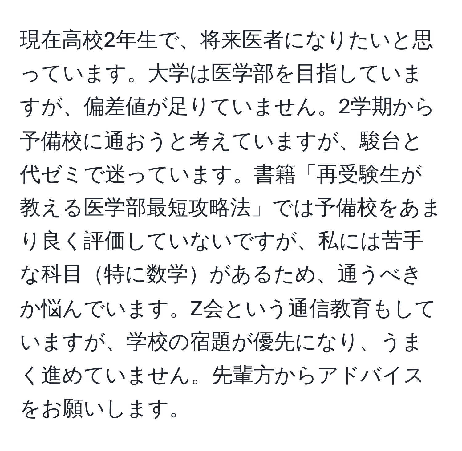 現在高校2年生で、将来医者になりたいと思っています。大学は医学部を目指していますが、偏差値が足りていません。2学期から予備校に通おうと考えていますが、駿台と代ゼミで迷っています。書籍「再受験生が教える医学部最短攻略法」では予備校をあまり良く評価していないですが、私には苦手な科目特に数学があるため、通うべきか悩んでいます。Z会という通信教育もしていますが、学校の宿題が優先になり、うまく進めていません。先輩方からアドバイスをお願いします。