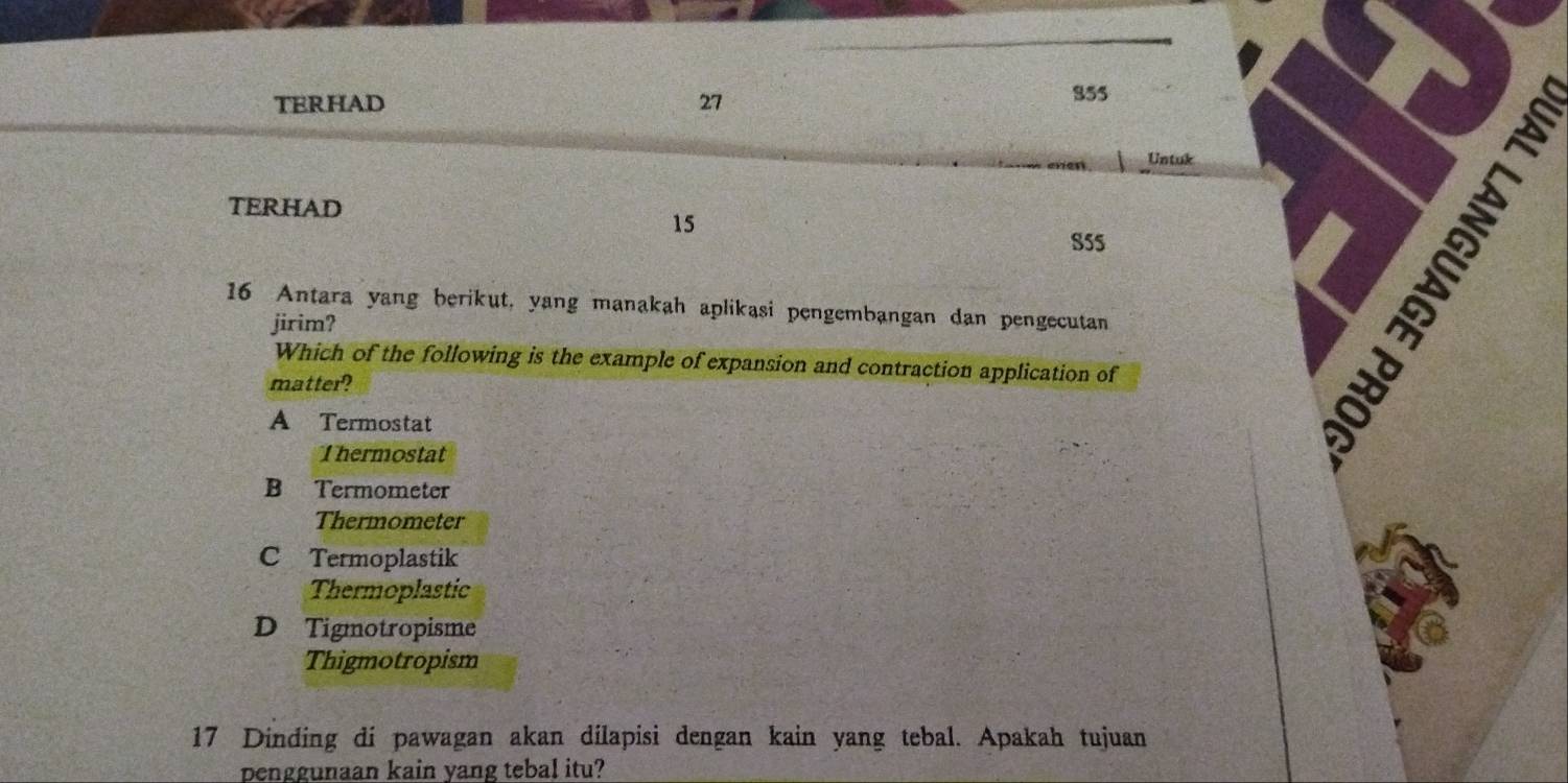 TERHAD 27
855
Untuk
TERHAD
15
S5S I
16 Antara yang berikut, yang manakah aplikasi pengembangan dan pengecutan
jirim?
Which of the following is the example of expansion and contraction application of
matter?
A Termostat
Thermostat
B Termometer
Thermometer
C Termoplastik
Thermoplastic
D Tigmotropisme
Thigmotropism
17 Dinding di pawagan akan dilapisi dengan kain yang tebal. Apakah tujuan
penggunaan kain yang tebal itu?