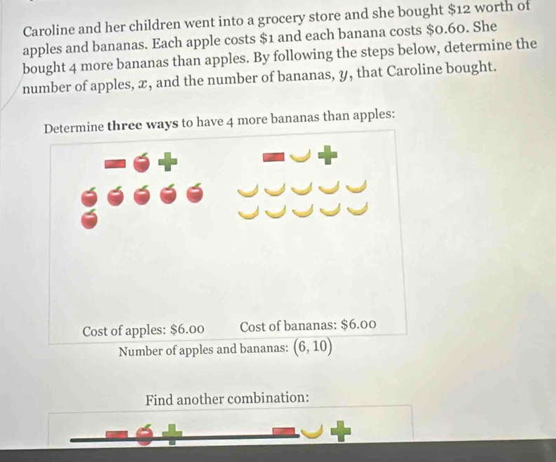 Caroline and her children went into a grocery store and she bought $12 worth of
apples and bananas. Each apple costs $1 and each banana costs $0.60. She
bought 4 more bananas than apples. By following the steps below, determine the
number of apples, x, and the number of bananas, y, that Caroline bought.
ys to have 4 more bananas than apples:
Find another combination: