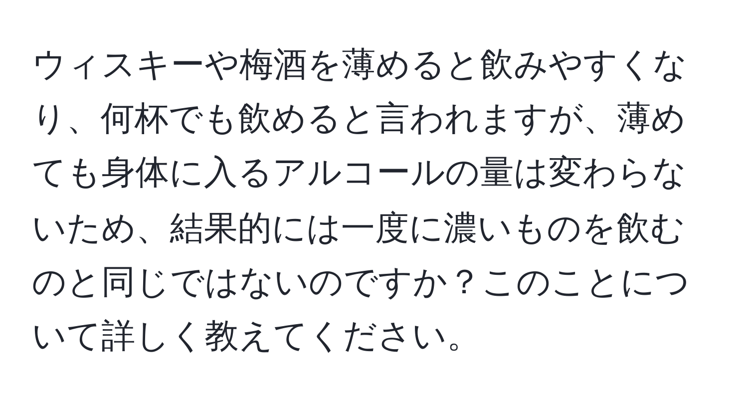 ウィスキーや梅酒を薄めると飲みやすくなり、何杯でも飲めると言われますが、薄めても身体に入るアルコールの量は変わらないため、結果的には一度に濃いものを飲むのと同じではないのですか？このことについて詳しく教えてください。