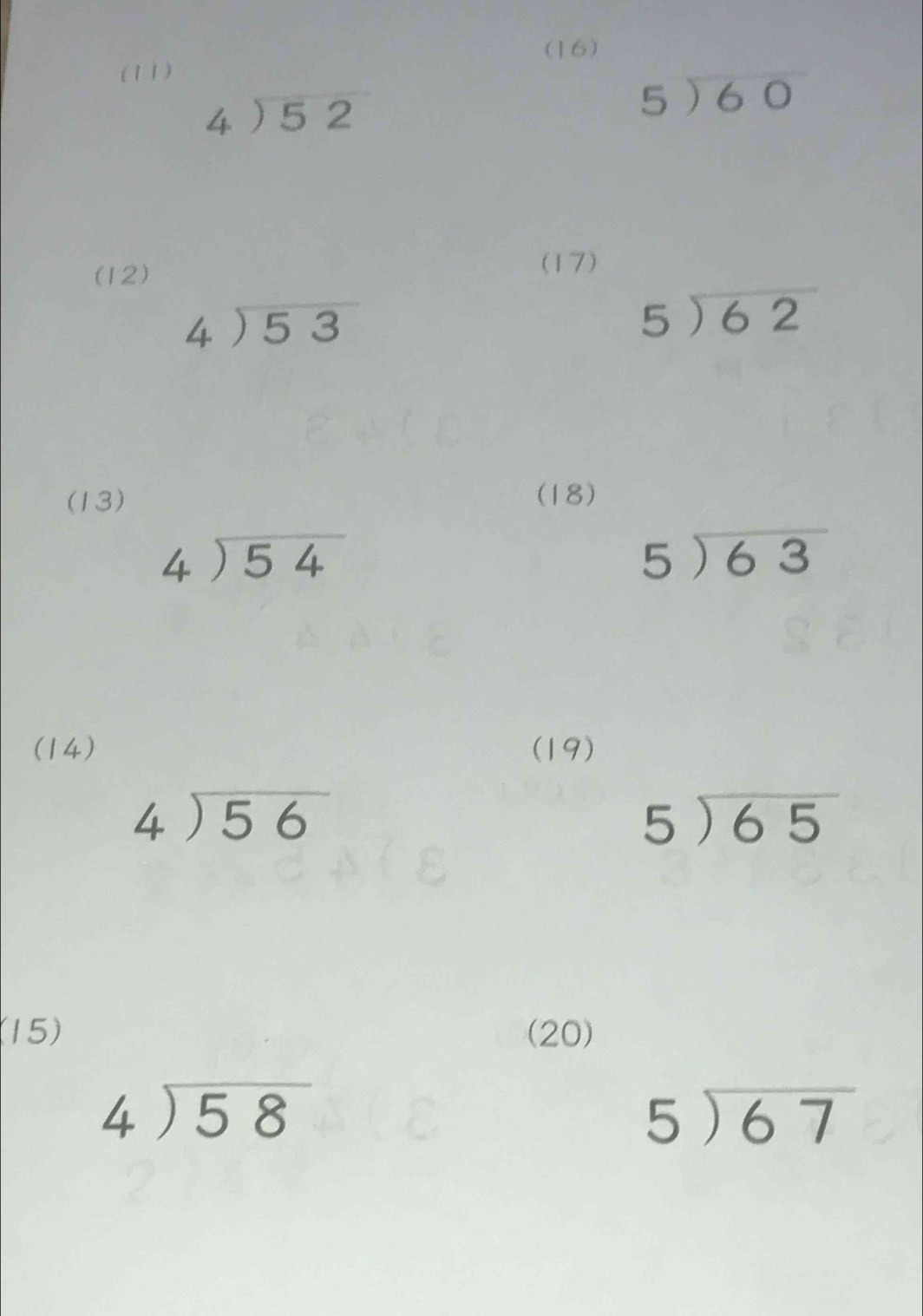 (16) 
(11)
beginarrayr 4encloselongdiv 52endarray
beginarrayr 5encloselongdiv 60endarray
(12) 
(17)
beginarrayr 4encloselongdiv 53endarray
beginarrayr 5encloselongdiv 62endarray
(13) (18)
beginarrayr 4encloselongdiv 54endarray
beginarrayr 5encloselongdiv 63endarray
(14) (19)
beginarrayr 4encloselongdiv 56endarray
5encloselongdiv 65
(15) (20)
beginarrayr 4encloselongdiv 58endarray
beginarrayr 5encloselongdiv 67