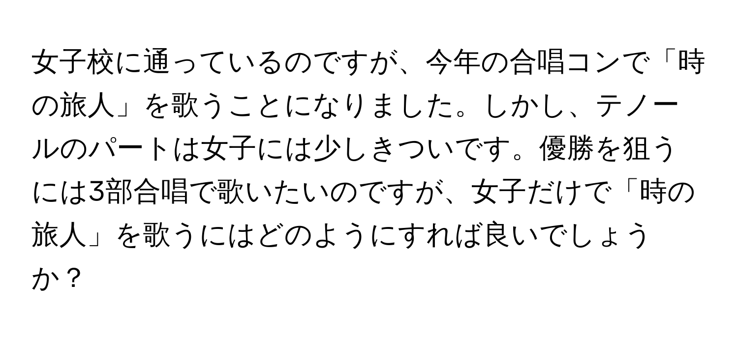 女子校に通っているのですが、今年の合唱コンで「時の旅人」を歌うことになりました。しかし、テノールのパートは女子には少しきついです。優勝を狙うには3部合唱で歌いたいのですが、女子だけで「時の旅人」を歌うにはどのようにすれば良いでしょうか？