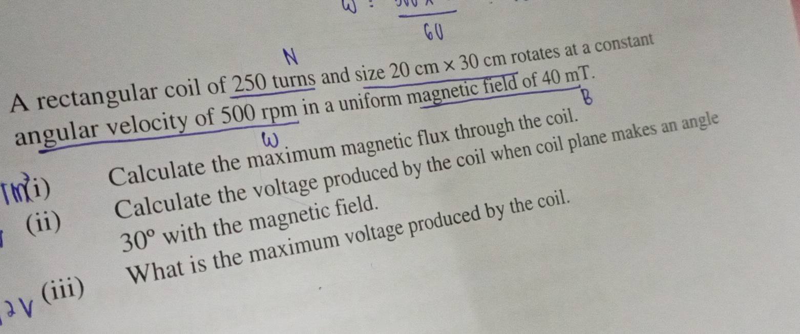 A rectangular coil of 250 turns and size 20cm* 30cm rotates at a constant 
angular velocity of 500 rpm in a uniform magnetic field of 40 mT. 
(ni) Calculate the maximum magnetic flux through the coil. 
(ii) Calculate the voltage produced by the coil when coil plane makes an angle
30° with the magnetic field. 
(iii) What is the maximum voltage produced by the coil