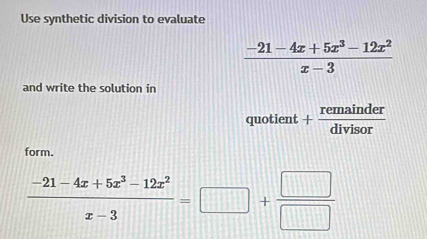 Use synthetic division to evaluate
 (-21-4x+5x^3-12x^2)/x-3 
and write the solution in
quotient . + remainder/divisor  
form.
 (-21-4x+5x^3-12x^2)/x-3 =□ + □ /□  