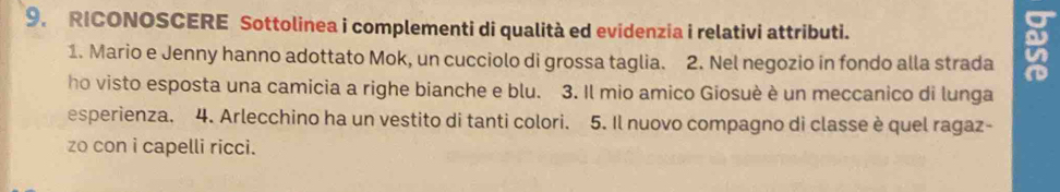 RICONOSCERE Sottolinea i complementi di qualità ed evidenzia i relativi attributi. 
u 
1. Mario e Jenny hanno adottato Mok, un cucciolo di grossa taglia. 2. Nel negozio in fondo alla strada in 
ho visto esposta una camicia a righe bianche e blu. 3. Il mio amico Giosuè è un meccanico di lunga 
esperienza. 4. Arlecchino ha un vestito di tanti colori. 5. Il nuovo compagno di classe è quel ragaz- 
zo con i capelli ricci.