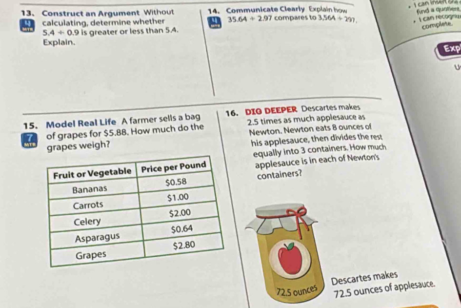 Construct an Argument Without 14. Communicate Clearly Explain how 
find a quotient 
calculating, determine whether a 35.64/ 2.97 compares to 3,564/ 297, 
I can recognize 
complete.
5.4/ 0.9 is greater or less than 5.4. 
Explain. 
Exp 
U 
15. Model Real Life A farmer sells a bag 16. DIG DEEPER Descartes makes
7 of grapes for $5.88. How much do the 2.5 times as much applesauce as 
Newton. Newton eats 8 ounces of 
grapes weigh? 
his applesauce, then divides the rest 
equally into 3 containers. How much 
applesauce is in each of Newton's 
containers? 
Descartes makes
72.5 ounces 72.5 ounces of applesauce.