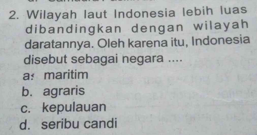 Wilayah laut Indonesia lebih luas
dibandingkan dengan wilayah
daratannya. Oleh karena itu, Indonesia
disebut sebagai negara ....
a:maritim
b. agraris
c. kepulauan
d. seribu candi