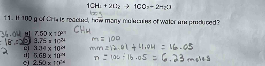 1CH_4+2O_2 to 1CO_2+2H_2O
11. If 100 g of CH₄ is reacted, how many molecules of water are produced?
a) 7.50* 10^(24)
b 3.75* 10^(24)
c) 3.34* 10^(24)
d) 6.68* 10^(24)
e) 2.50* 10^(24)