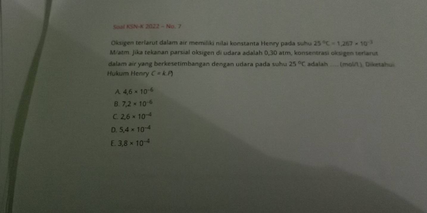 Soal KSN-K 2022 - No. 7
Oksigen terlarut dalam air memiliki nilai konstanta Henry pada suhu 25°C=1,267* 10^(-3)
M/atm. Jika tekanan parsial oksigen di udara adalah 0,30 atm, konsentrasi oksigen terlarut
dalam air yang berkesetimbangan dengan udara pada suhu 25°C adalah ... (mol/L). Diketahu
Hukum Henry C=k
A 4,6* 10^(-6)
B. 7,2* 10^(-6)
C. 2,6* 10^(-4)
D. 5,4* 10^(-4)
E. 3,8* 10^(-4)