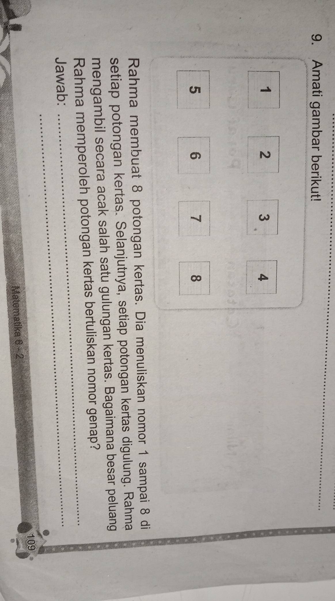 Amati gambar berikut! 
_
1
2
3
4
5
6
7
8
Rahma membuat 8 potongan kertas. Dia menuliskan nomor 1 sampai 8 di 
setiap potongan kertas. Selanjutnya, setiap potongan kertas digulung. Rahma 
mengambil secara acak salah satu gulungan kertas. Bagaimana besar peluang 
Rahma memperoleh potongan kertas bertuliskan nomor genap? 
Jawab:_ 
_ 
109 
Matematika 6 - 2 
8