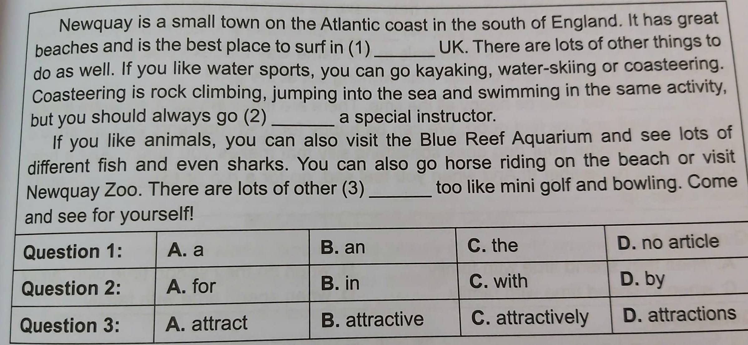 Newquay is a small town on the Atlantic coast in the south of England. It has great 
beaches and is the best place to surf in (1)_ UK. There are lots of other things to 
do as well. If you like water sports, you can go kayaking, water-skiing or coasteering. 
Coasteering is rock climbing, jumping into the sea and swimming in the same activity, 
but you should always go (2) _a special instructor. 
If you like animals, you can also visit the Blue Reef Aquarium and see lots of 
different fish and even sharks. You can also go horse riding on the beach or visit 
Newquay Zoo. There are lots of other (3) _too like mini golf and bowling. Come