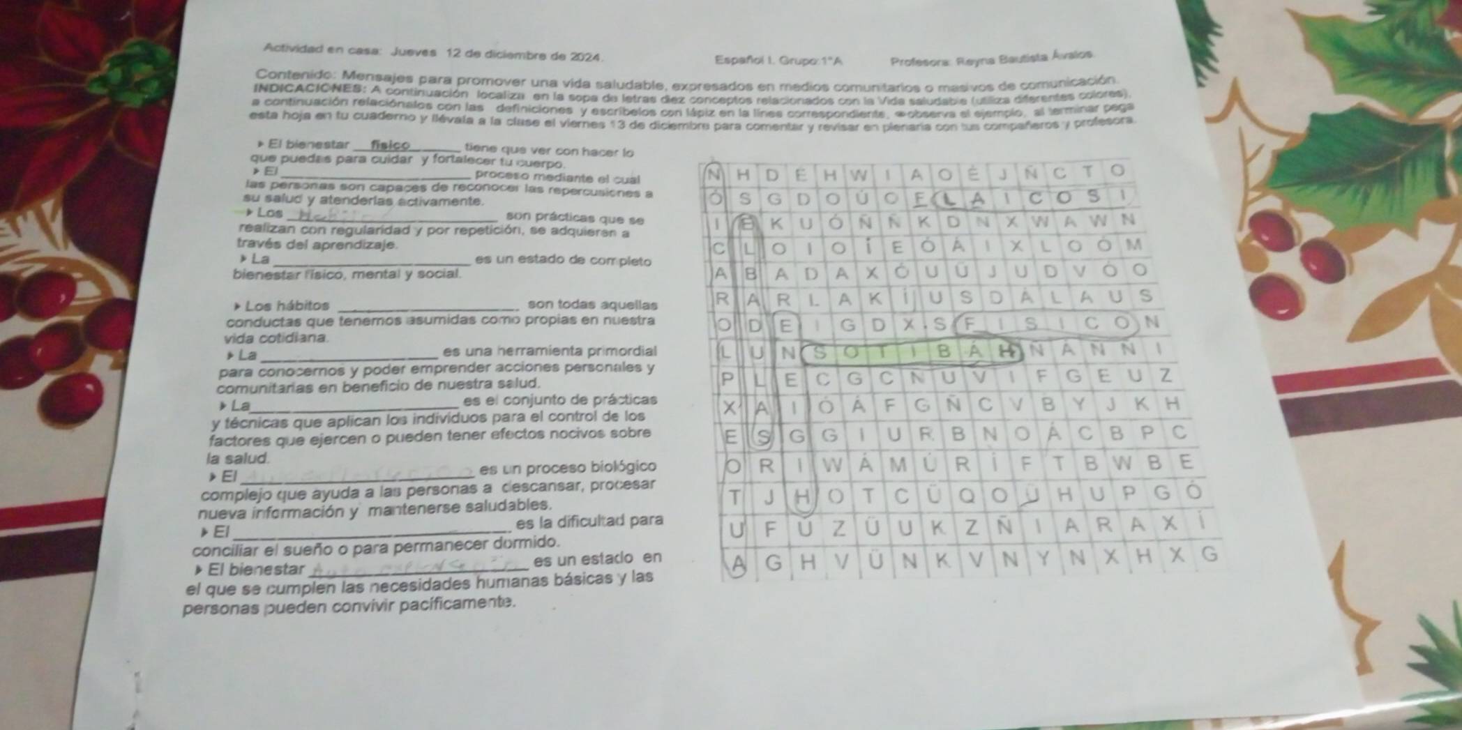 Actividad en casa: Jueves 12 de diciembre de 2024 Español I. Grupo:1ºA Profesora: Reyna Bautista Ávalos
Contenido: Mensajes para promover una vida saludable, expresados en medios comunitarios o masivos de comunicación
INDICACIONES: A continuación localiza en la sopa de letras dez conceptos relacionados con la Vida saludabla (utiliza difarentes colores)
a continuación releciónalos con las definiciones y escribelos con lápiz en la línes correscondients. «observa el elemplo, el terminar paga
esta hoja en tu cuaderno y llévala a la clase el viernes 13 de diciembre para comentar y revisar en plenaría con lus compañeros y profesora
El bienestar _ tiene que ver con hacer l
que puedas para cuidar y fortalecer to cuerpo.
》 El _proceso mediante el cual 
las personas son capaçes de reconocer las repercusiones a
su salud y atenderlas activamente.
Los _son prácticas que se
realizan con regularidad y por repetición, se adquieran a
través del aprendizaje 
》La _es un estado de completo
bienestar l'isico, mental y social. 
* Los hábitos _son todas aquellas
conductas que tenemos asumidas como propias en nuestra
vida cotidiana.
》La_ es una herramienta primordial
para conocernos y poder emprender acciones personales y
comunitarias en beneficio de nuestra salud. 
》 La es el conjunto de prácticas
y técnicas que aplican los individuos para el control de los
factores que ejercen o pueden tener efectos nocivos sobre
la salud.
》El _es un proceso biológico
complejo que ayuda a las personas a descansar, procesar
nueva información y mantenerse saludables. 
▶El _es la dificultad para
conciliar el sueño o para permanecer dormido.
》El bienestar _es un estacio en
el que se cumplen las necesidades humanas básicas y las
personas pueden convivir pacificamente.