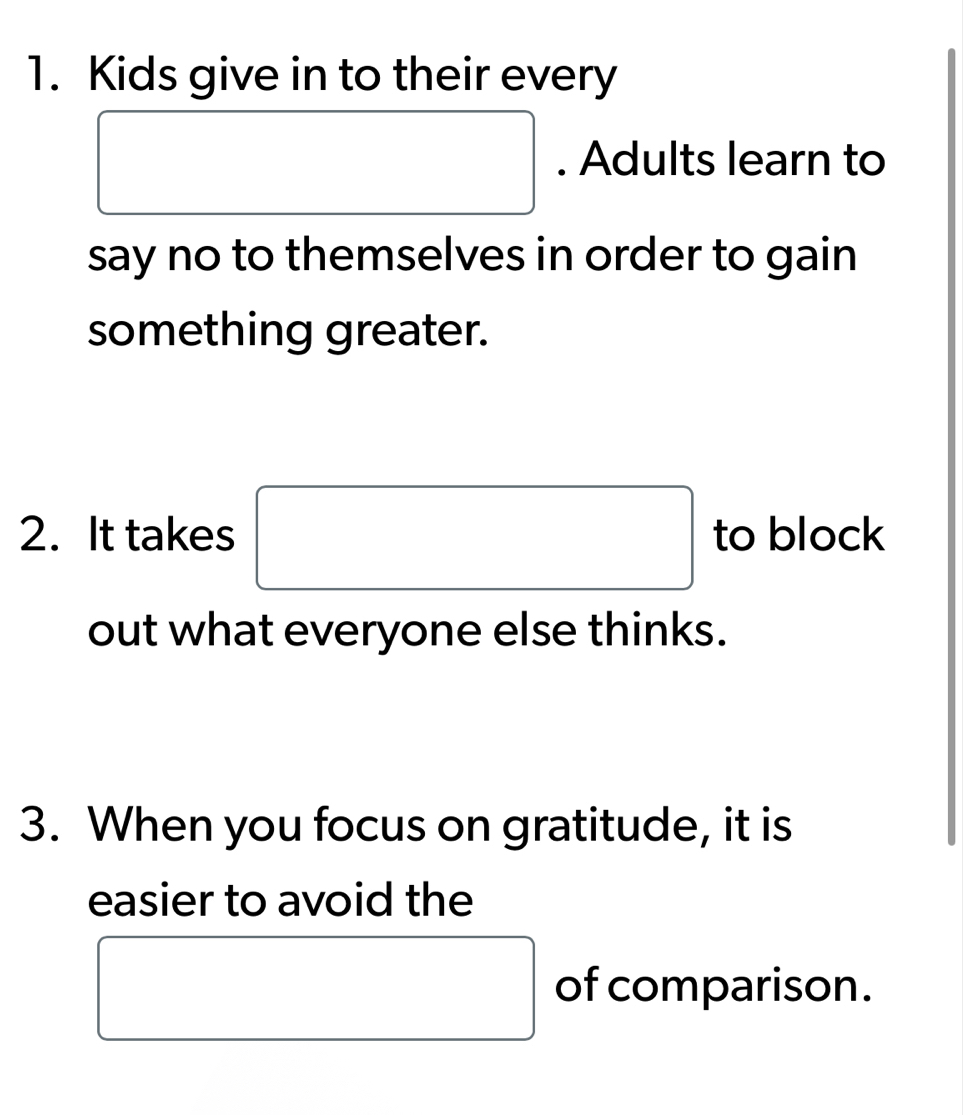 Kids give in to their every 
□ . Adults learn to 
say no to themselves in order to gain 
something greater. 
2. It takes □ to block 
out what everyone else thinks. 
3. When you focus on gratitude, it is 
easier to avoid the 
□ of comparison.