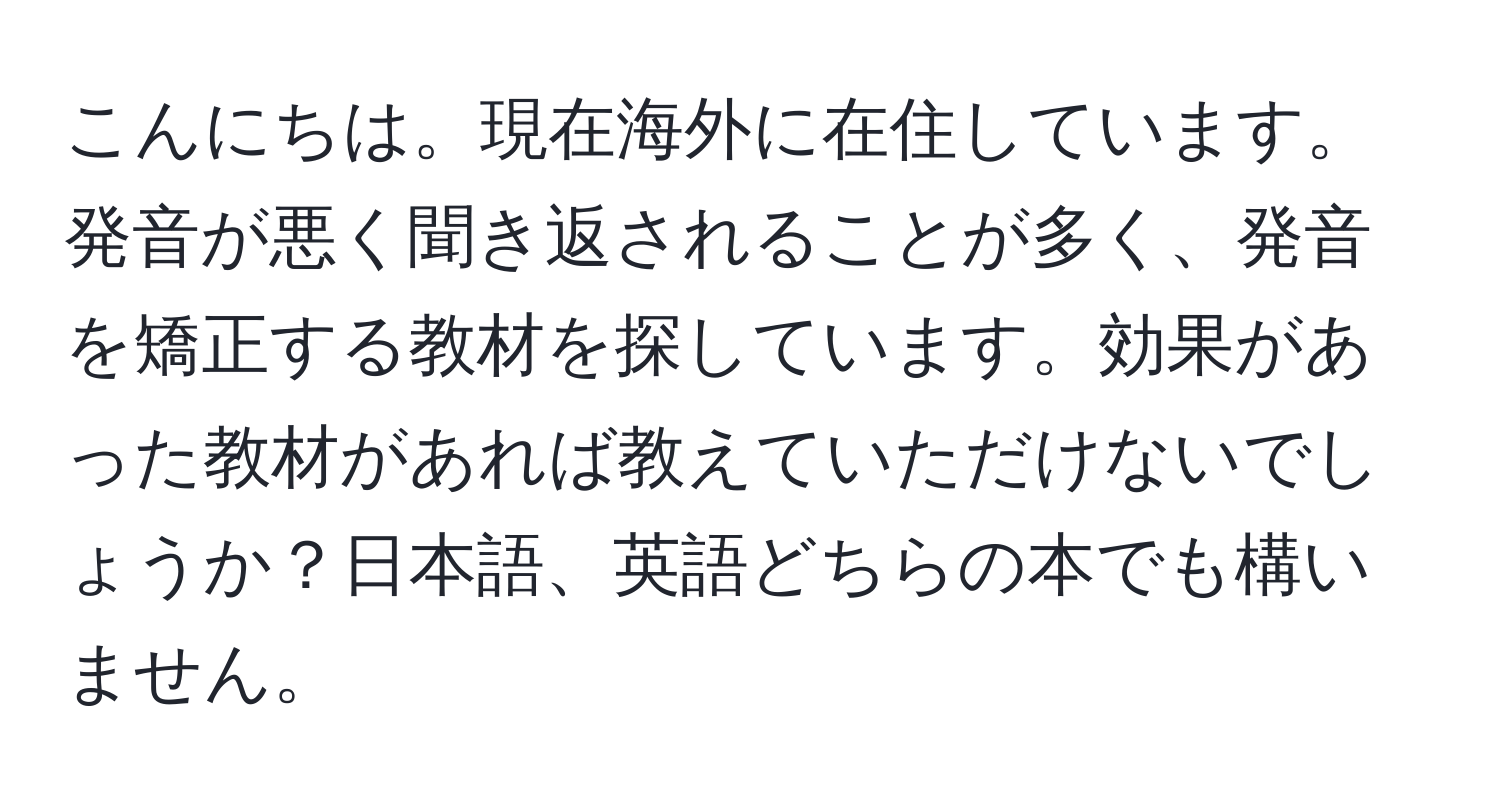 こんにちは。現在海外に在住しています。発音が悪く聞き返されることが多く、発音を矯正する教材を探しています。効果があった教材があれば教えていただけないでしょうか？日本語、英語どちらの本でも構いません。