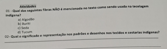 Atividades
01 - Qual das seguintes fibras NÃO é mencionada no texto como sendo usada na tecelagem
indígena?
a) Algodão
b) Buriti
c) Seda
d) Tucum
_
02- Qual o significado e representação nos padrões e desenhos nos tecidos e cestarias indígenas?
_