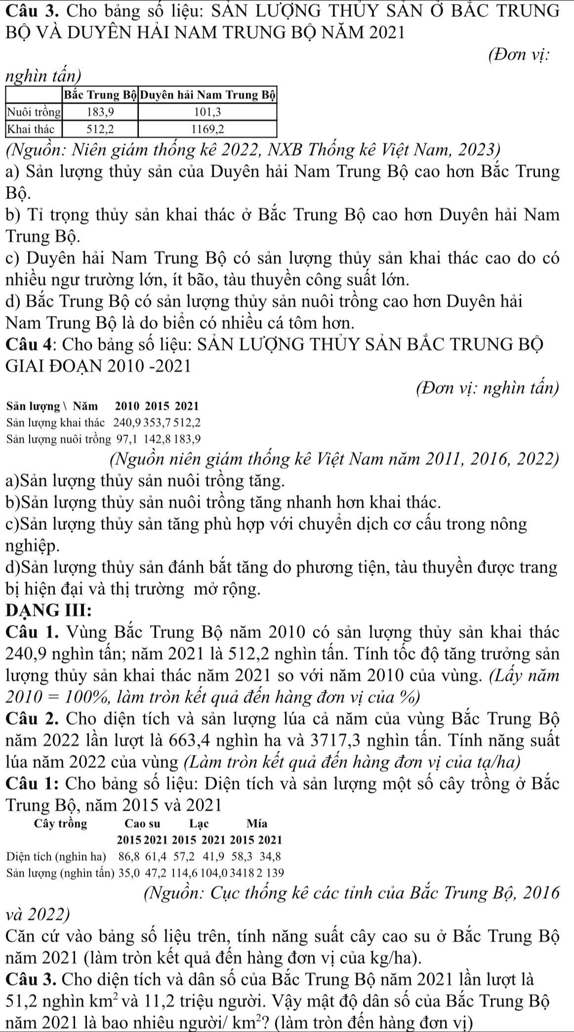 Cho bảng số liệu: SÁN LƯợNG THÚY SÁN Ở BẢC TRUNG
Bộ VÀ DUYÊN HẢI NAM TRUNG BỘ NăM 2021
(Đơn vị:
nghìn tấn)
(Nguồn: Niên giám thống kê 2022, NXB Thống kê Việt Nam, 2023)
a) Sản lượng thủy sản của Duyên hải Nam Trung Bộ cao hơn Bắc Trung
Bộ.
b) Tỉ trọng thủy sản khai thác ở Bắc Trung Bộ cao hơn Duyên hải Nam
Trung Bộ.
c) Duyên hải Nam Trung Bộ có sản lượng thủy sản khai thác cao do có
nhiều ngư trường lớn, ít bão, tàu thuyền công suất lớn.
d) Bắc Trung Bộ có sản lượng thủy sản nuôi trồng cao hơn Duyên hải
Nam Trung Bộ là do biển có nhiều cá tôm hơn.
Câu 4: Cho bảng số liệu: SẢN LƯợNG THỦY SẢN BẢC TRUNG Bộ
GIAI ĐOẠN 2010 -2021
(Đơn vị: nghìn tấn)
Săn lượng  Năm 2010 2015 2021
Sản lượng khai thác 240,9 353,7 512,2
Sản lượng nuôi trồng 97,1 142,8 183,9
(Nguồn niên giám thống kê Việt Nam năm 2011, 2016, 2022)
a)Sản lượng thủy sản nuôi trồng tăng.
b)Sản lượng thủy sản nuôi trồng tăng nhanh hơn khai thác.
c)Sản lượng thủy sản tăng phù hợp với chuyển dịch cơ cấu trong nông
nghiệp.
d)Sản lượng thủy sản đánh bắt tăng do phương tiện, tàu thuyền được trang
bị hiện đại và thị trường mở rộng.
DẠNG III:
Cầu 1. Vùng Bắc Trung Bộ năm 2010 có sản lượng thủy sản khai thác
240,9 nghìn tấn; năm 2021 là 512,2 nghìn tấn. Tính tốc độ tăng trưởng sản
lượng thủy sản khai thác năm 2021 so với năm 2010 của vùng. (Lầy năm
2010=100% , 5, làm tròn kết quả đến hàng đơn vị của %)
Câu 2. Cho diện tích và sản lượng lúa cả năm của vùng Bắc Trung Bộ
năm 2022 lần lượt là 663,4 nghìn ha và 3717,3 nghìn tấn. Tính năng suất
lúa năm 2022 của vùng (Làm tròn kết quả đến hàng đơn vị của tạ/ha)
Câu 1: Cho bảng số liệu: Diện tích và sản lượng một số cây trồng ở Bắc
Trung Bộ, năm 2015 và 2021
Cây trồng Cao su Lạc Mía
2015 2021 2015 2021 2015 2021
Diện tích (nghìn ha) 86,8 61,4 57,2 41,9 58,3 34,8
Sản lượng (nghìn tấn) 35,0 47,2 114,6 104,0 3418 2 139
(Nguồn: Cục thống kê các tỉnh của Bắc Trung Bộ, 2016
và 2022)
Căn cứ vào bảng số liệu trên, tính năng suất cây cao su ở Bắc Trung Bộ
năm 2021 (làm tròn kết quả đến hàng đơn vị của kg/ha).
Câu 3. Cho diện tích và dân số của Bắc Trung Bộ năm 2021 lần lượt là
51,2 nghìn km^2 và 11,2 triệu người. Vậy mật độ dân số của Bắc Trung Bộ
năm 2021 là bao nhiêu người/ km^2 ? (làm tròn đến hàng đơn vị)